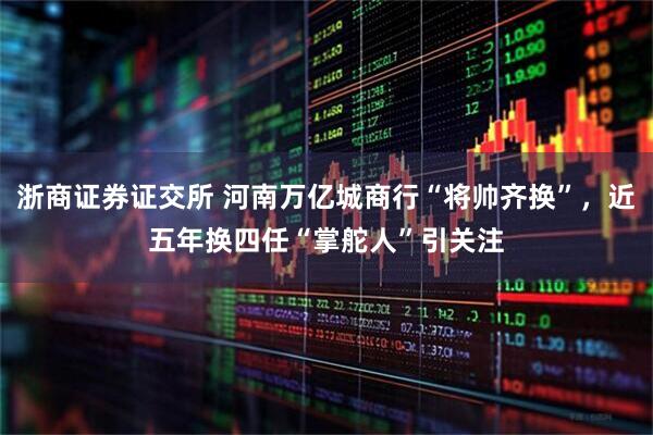 浙商证券证交所 河南万亿城商行“将帅齐换”，近五年换四任“掌舵人”引关注